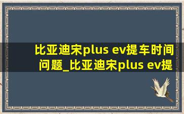 比亚迪宋plus ev提车时间问题_比亚迪宋plus ev提车时间